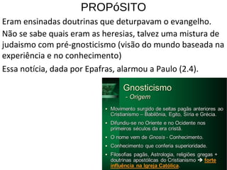 PROPóSITO
Eram ensinadas doutrinas que deturpavam o evangelho.
Não se sabe quais eram as heresias, talvez uma mistura de
judaismo com pré-gnosticismo (visão do mundo baseada na
experiência e no conhecimento)
Essa notícia, dada por Epafras, alarmou a Paulo (2.4).
13
 