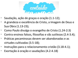 
Saudação, ação de graças e oração (1.1-12);

A grandeza e excelência de Cristo, a Imagem de Deus e
Sua Obra (1.13-23);

Como Paulo divulga o evangelho de Cristo (1.24-2:3)

Contra ensinos falsos, filosofias e vãs sutilezas (2.4-3.4);

Práticas pecaminosas devem ser abandonadas e as
virtudes cultivadas (3.5-18);

Instruções para o relacionamento cristão (3.18-4.1);

Exortação à oração e saudações (4.2-4.18)
 
