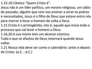1.15-20 Cântico “Quem Cristo é”.
Jesus não é um líder político, um mestre religioso, um sábio
do passado, alguém que veio nos ensinar a amar os pobres
e necessitados, Jesus é o filho de Deus que esteve entre nós
para morrer e levar o homem de volta a Deus.
1.15 Cristo é o primogênito, isto é, aquele que inicia todo o
processo que vai levar o homem a Deus.
1.16,20 A sua morte tem um alcance cósmico.
Tudo o que se afastou de Deus retornará quando Jesus
voltar.
1.21 Nossa vida deve ser como o calendário: antes e depois
de Cristo. (a.C. ; d.C.)
 