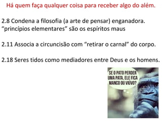 Há quem faça qualquer coisa para receber algo do além.
2.8 Condena a filosofia (a arte de pensar) enganadora.
“princípios elementares” são os espíritos maus
2.11 Associa a circuncisão com “retirar o carnal” do corpo.
2.18 Seres tidos como mediadores entre Deus e os homens.
 
