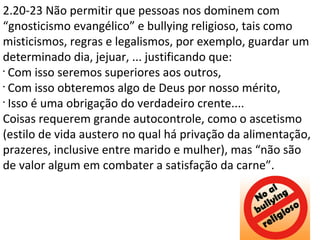 2.20-23 Não permitir que pessoas nos dominem com
“gnosticismo evangélico” e bullying religioso, tais como
misticismos, regras e legalismos, por exemplo, guardar um
determinado dia, jejuar, ... justificando que:
•
Com isso seremos superiores aos outros,
•
Com isso obteremos algo de Deus por nosso mérito,
•
Isso é uma obrigação do verdadeiro crente....
Coisas requerem grande autocontrole, como o ascetismo
(estilo de vida austero no qual há privação da alimentação,
prazeres, inclusive entre marido e mulher), mas “não são
de valor algum em combater a satisfação da carne”.
 