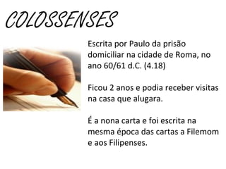 COLOSSENSES
Escrita por Paulo da prisão
domiciliar na cidade de Roma, no
ano 60/61 d.C. (4.18)
Ficou 2 anos e podia receber visitas
na casa que alugara.
É a nona carta e foi escrita na
mesma época das cartas a Filemom
e aos Filipenses.
 
