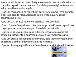 Neste modo de ver as coisas há quem entenda que há mais valor no
trabalho sagrado que no secular, é a ideia que o religioso tem mais
valor para Deus, assim supõe:
•Que um missionário se “sacrifica” por estar em uma terra distante
e por isso agrada mais a Deus do que o cristão que “apenas”
congrega na igreja.
•Que um pastor está num nível espiritual inalcançável.
•Que o “carnal” é qualquer coisa que traga benefícios ou agrado ao
corpo, por ex., usar maquiagem é sinal de carnalidade.
•Que desejos sexuais são sujos e devem ser tratados como tal,
assim, no casamento a expressão sexual é um ‘mal necessário’.
•Que um crente fiel não pode se divertir, pois todo o investimento
de tempo e dinheiro deve ser aplicado na igreja.
•Que as obras que glorificam a Deus devem ser difíceis e dolorosas
21
 