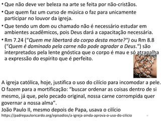 • Que não deve ver beleza na arte se feita por não-cristãos.
• Que quem faz um curso de música o faz para unicamente
participar no louvor da igreja.
• Que tendo um dom ou chamado não é necessário estudar em
ambientes acadêmicos, pois Deus dará a capacitação necessária.
• Rm 7.24 (“Quem me libertará do corpo desta morte?“) ou Rm 8.8
(“Quem é dominado pela carne não pode agradar a Deus.“) são
interpretados pela lente gnóstica que o corpo é mau e só atrapalha
a expressão do espírito que é perfeito.
22
A igreja católica, hoje, justifica o uso do cilício para incomodar a pele.
O fazem para a mortificação: “buscar ordenar as coisas dentro de si
mesmo, já que, pelo pecado original, nossa carne corrompida quer
governar a nossa alma”.
João Paulo II, mesmo depois de Papa, usava o cilício
https://padrepauloricardo.org/episodios/a-igreja-ainda-aprova-o-uso-do-cilicio
 