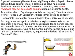 O gnosticimo evangélico está nas religiões que têm o Espírito Santo
como a figura central, isto é, a palavra que salva não é a das
Escrituras que anunciam a Cristo como redentor, mas numa
revelação especial ao espírito humano dada pelo Espírito Santo.
Se você recebeu o Espírito (por ex. fala em línguas): "Você vai obter
vitória", "Você é um vencedor", "Basta tomar posse da bênção").
Usam objetos para obter cura e milagre: flores, sais e óleos ungidos.
Em programas evangélicos televisivos exploram o exorcismo de
demônios e doenças: “Em nome de Jesus não tenho dor de cabeça;
em nome de Jesus não vou ter dor de cabeça; em nome de Jesus... a
dor de cabeça saiu...” que só funcionam por intermédio daquele que
tem um conhecimento especial, e que ao fim declara "tá amarrado!"
"queima!", etc...
23
 
