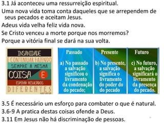 3.1 Já aconteceu uma ressurreição espiritual.
Uma nova vida toma conta daqueles que se arrependem de
seus pecados e aceitam Jesus.
Adeus vida velha feliz vida nova.
Se Cristo venceu a morte porque nos morremos?
Porque a vitória final se dará na sua volta.
3.5 É necessário um esforço para combater o que é natural.
3.6-9 A pratica destas coisas ofende a Deus.
3.11 Em Jesus não há discriminação de pessoas.
24
 