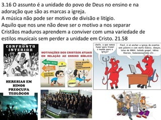3.16 O assunto é a unidade do povo de Deus no ensino e na
adoração que são as marcas a igreja.
A música não pode ser motivo de divisão e litígio.
Aquilo que nos une não deve ser o motivo a nos separar
Cristãos maduros aprendem a conviver com uma variedade de
estilos musicais sem perder a unidade em Cristo. 21.58
 