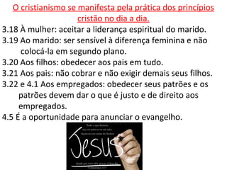 O cristianismo se manifesta pela prática dos princípios
cristão no dia a dia.
3.18 À mulher: aceitar a liderança espiritual do marido.
3.19 Ao marido: ser sensível à diferença feminina e não
colocá-la em segundo plano.
3.20 Aos filhos: obedecer aos pais em tudo.
3.21 Aos pais: não cobrar e não exigir demais seus filhos.
3.22 e 4.1 Aos empregados: obedecer seus patrões e os
patrões devem dar o que é justo e de direito aos
empregados.
4.5 É a oportunidade para anunciar o evangelho.
 