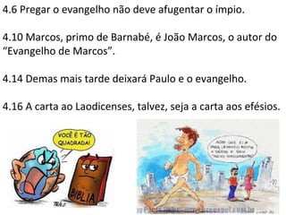 4.6 Pregar o evangelho não deve afugentar o ímpio.
4.10 Marcos, primo de Barnabé, é João Marcos, o autor do
“Evangelho de Marcos”.
4.14 Demas mais tarde deixará Paulo e o evangelho.
4.16 A carta ao Laodicenses, talvez, seja a carta aos efésios.
 