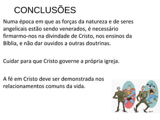 CONCLUSÕES
Numa época em que as forças da natureza e de seres
angelicais estão sendo venerados, é necessário
firmarmo-nos na divindade de Cristo, nos ensinos da
Bíblia, e não dar ouvidos a outras doutrinas.
Cuidar para que Cristo governe a própria igreja.
A fé em Cristo deve ser demonstrada nos
relacionamentos comuns da vida.
 