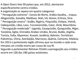 34
A Open Doors lista 50 países que, em 2012, atentaram
especificamente contra cristãos.
A organização os separa em quatro categorias:
“ Perseguição extrema”: Coreia do Norte, Arábia Saudita, , Iraque,
Afeganistão, Somália, Maldivas, Mali, Irã, Iêmen, Eritreia, Síria.
“ Perseguição severa”: Sudão, Nigéria, Paquistão, Etiópia, Vietnã,
Uzbequistão, Líbia, Laos, Turcomenistão, Catar, Omã, Mauritânia.
“ Perseguição moderada”: Uganda, Cazaquistão, Quirguistão, Níger,
Tanzânia, Egito, Emirados Árabes Unidos, Brunei, Butão, Argélia,
Tunísia, Índia, Myanmar, Kuwait, Jordânia, Bahrein, Territórios
Palestinos, China, Azerbaijão, Marrocos, Quênia, Comores, Malásia.
Em 2013 o parlamento inglês afirmou que no mundo a cada onze
minutos um cristão morre por causa de sua fé.
Segundo o parlamentar Rehman Chishti a perseguição aos cristãos
ocorre em 130 dos 190 países existentes.
 