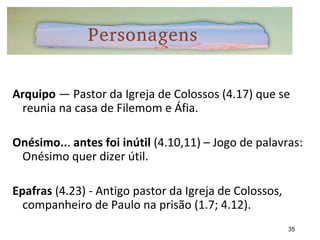 Arquipo — Pastor da Igreja de Colossos (4.17) que se
reunia na casa de Filemom e Áfia.
Onésimo... antes foi inútil (4.10,11) – Jogo de palavras:
Onésimo quer dizer útil.
Epafras (4.23) - Antigo pastor da Igreja de Colossos,
companheiro de Paulo na prisão (1.7; 4.12).
35
 