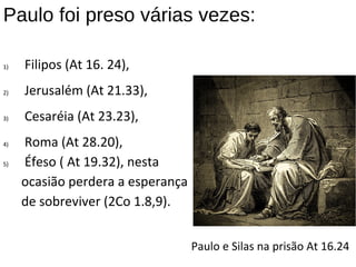 Paulo foi preso várias vezes:
1) Filipos (At 16. 24),
2) Jerusalém (At 21.33),
3) Cesaréia (At 23.23),
4) Roma (At 28.20),
5) Éfeso ( At 19.32), nesta
ocasião perdera a esperança
de sobreviver (2Co 1.8,9).
Paulo e Silas na prisão At 16.24
 
