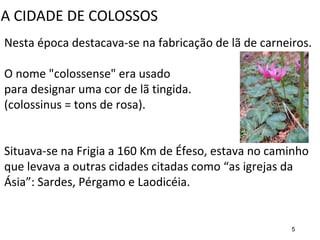 Nesta época destacava-se na fabricação de lã de carneiros.
O nome "colossense" era usado
para designar uma cor de lã tingida.
(colossinus = tons de rosa).
Situava-se na Frigia a 160 Km de Éfeso, estava no caminho
que levava a outras cidades citadas como “as igrejas da
Ásia”: Sardes, Pérgamo e Laodicéia.
A CIDADE DE COLOSSOS
5
 