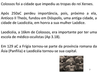 Colossos foi a cidade que impediu as tropas do rei Xerxes.
Após 250aC perdeu importância, pois, próximo a ela,
Antíoco II Theós, fundou em Dióspolis, uma antiga cidade, a
cidade de Laodicéia, em honra a sua mulher Laódice.
Laodicéia, a 16km de Colossos, era importante por ter uma
escola de médico-oculistas (Ap 3.18).
Em 129 aC a Frígia tornou-se parte da província romana da
Ásia (Panfilia) e Laodicéia tornou-se sua capital.
7
 