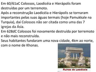 Em 60/61aC Colossos, Laodicéia e Hierápolis foram
destruídas por um terremoto.
Após a reconstrução Laodicéia e Hierápolis se tornaram
importantes pelas suas águas termais (hoje Pamukkale na
Turquia), daí Colossos não ser citada como uma das 7
igrejas da Ásia.
Em 628dC Colossos foi novamente destruída por terremoto
e não mais reconstruída.
Seus habitantes fundaram uma nova cidade, 4km ao norte,
com o nome de Khonas.
8
 