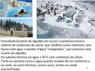9
Pamukkale (Castelo de algodão em turco): o penhasco branco
coberto de carbonato de cálcio, que solidifica como mármore, tem
bacias com água e quedas d’água “congeladas”, que parecem uma
nuvem de algodão.
Do subsolo térmico sai água a 35°C com carbonato de cálcio.
Tanto as cascatas como a água quente mudam de cor conforme a
luz solar, às vezes brancas, outras azuis, verdes ou ainda
avermelhadas.
 