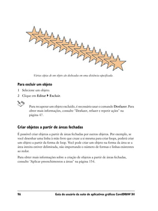 Várias cópias de um objeto são deslocadas em uma distância especificada.

Para excluir um objeto
1 Selecione um objeto.
2 Clique em Editar        Excluir.


        Para recuperar um objeto excluído, é necessário usar o comando Desfazer. Para
        obter mais informações, consulte “Desfazer, refazer e repetir ações” na
        página 47.


Criar objetos a partir de áreas fechadas
É possível criar objetos a partir de áreas fechadas por outros objetos. Por exemplo, se
você desenhar uma linha à mão livre que cruze a si mesma para criar loops, poderá criar
um objeto a partir da forma de loop. Você pode criar um objeto na forma da área se a
área inteira estiver delimitada, não importando o número de formas e linhas existentes
ao redor.
Para obter mais informações sobre a criação de objetos a partir de áreas fechadas,
consulte “Aplicar preenchimentos a áreas” na página 154.




96                             Guia do usuário da suíte de aplicativos gráficos CorelDRAW X4
 