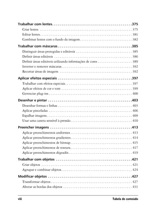 Trabalhar com lentes. . . . . . . . . . . . . . . . . . . . . . . . . . . . . . . . . . . . . . . .375
       Criar lentes . . . . . . . . . . . . . . . . . . . . . . . . . . . . . . . . . . . . . . . . . . . . . . . . . . . 375
       Editar lentes. . . . . . . . . . . . . . . . . . . . . . . . . . . . . . . . . . . . . . . . . . . . . . . . . . . 381
       Combinar lentes com o fundo da imagem. . . . . . . . . . . . . . . . . . . . . . . . . . . . . 382
Trabalhar com máscaras . . . . . . . . . . . . . . . . . . . . . . . . . . . . . . . . . . . . .385
       Distinguir áreas protegidas e editáveis . . . . . . . . . . . . . . . . . . . . . . . . . . . . . . . 385
       Definir áreas editáveis . . . . . . . . . . . . . . . . . . . . . . . . . . . . . . . . . . . . . . . . . . . 386
       Definir áreas editáveis utilizando informações de cores . . . . . . . . . . . . . . . . . . . 389
       Inverter e remover máscaras . . . . . . . . . . . . . . . . . . . . . . . . . . . . . . . . . . . . . . . 392
       Recortar áreas de imagem . . . . . . . . . . . . . . . . . . . . . . . . . . . . . . . . . . . . . . . . 392
Aplicar efeitos especiais . . . . . . . . . . . . . . . . . . . . . . . . . . . . . . . . . . . . .397
       Trabalhar com efeitos especiais. . . . . . . . . . . . . . . . . . . . . . . . . . . . . . . . . . . . . 397
       Aplicar efeitos de cor e tom . . . . . . . . . . . . . . . . . . . . . . . . . . . . . . . . . . . . . . . 399
       Gerenciar plug-ins . . . . . . . . . . . . . . . . . . . . . . . . . . . . . . . . . . . . . . . . . . . . . . 400
Desenhar e pintar . . . . . . . . . . . . . . . . . . . . . . . . . . . . . . . . . . . . . . . . . .403
       Desenhar formas e linhas . . . . . . . . . . . . . . . . . . . . . . . . . . . . . . . . . . . . . . . . . 403
       Aplicar pinceladas . . . . . . . . . . . . . . . . . . . . . . . . . . . . . . . . . . . . . . . . . . . . . . 406
       Espalhar imagens . . . . . . . . . . . . . . . . . . . . . . . . . . . . . . . . . . . . . . . . . . . . . . . 409
       Usar uma caneta sensível à pressão . . . . . . . . . . . . . . . . . . . . . . . . . . . . . . . . . . 410
Preencher imagens . . . . . . . . . . . . . . . . . . . . . . . . . . . . . . . . . . . . . . . . .413
       Aplicar preenchimentos uniformes . . . . . . . . . . . . . . . . . . . . . . . . . . . . . . . . . . 413
       Aplicar preenchimentos gradientes. . . . . . . . . . . . . . . . . . . . . . . . . . . . . . . . . . 414
       Aplicar preenchimentos de bitmap . . . . . . . . . . . . . . . . . . . . . . . . . . . . . . . . . . 415
       Aplicar preenchimentos de textura . . . . . . . . . . . . . . . . . . . . . . . . . . . . . . . . . . 417
       Aplicar preenchimentos dégradés . . . . . . . . . . . . . . . . . . . . . . . . . . . . . . . . . . . 419
Trabalhar com objetos . . . . . . . . . . . . . . . . . . . . . . . . . . . . . . . . . . . . . .421
       Criar objetos . . . . . . . . . . . . . . . . . . . . . . . . . . . . . . . . . . . . . . . . . . . . . . . . . . 421
       Agrupar e combinar objetos . . . . . . . . . . . . . . . . . . . . . . . . . . . . . . . . . . . . . . . 424
Modificar objetos . . . . . . . . . . . . . . . . . . . . . . . . . . . . . . . . . . . . . . . . . .427
       Transformar objetos . . . . . . . . . . . . . . . . . . . . . . . . . . . . . . . . . . . . . . . . . . . . . 427
       Alterar as bordas dos objetos . . . . . . . . . . . . . . . . . . . . . . . . . . . . . . . . . . . . . . 431


viii                                                                                               Tabela de conteúdo
 