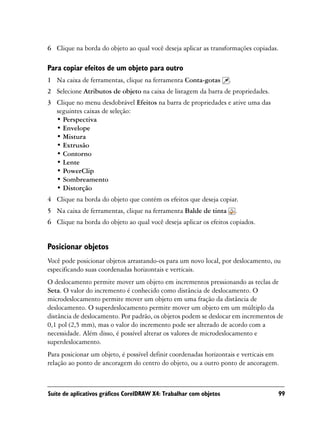 6 Clique na borda do objeto ao qual você deseja aplicar as transformações copiadas.

Para copiar efeitos de um objeto para outro
1 Na caixa de ferramentas, clique na ferramenta Conta-gotas         .
2 Selecione Atributos de objeto na caixa de listagem da barra de propriedades.
3 Clique no menu desdobrável Efeitos na barra de propriedades e ative uma das
  seguintes caixas de seleção:
  • Perspectiva
  • Envelope
  • Mistura
  • Extrusão
  • Contorno
  • Lente
  • PowerClip
  • Sombreamento
  • Distorção
4 Clique na borda do objeto que contém os efeitos que deseja copiar.
5 Na caixa de ferramentas, clique na ferramenta Balde de tinta          .
6 Clique na borda do objeto ao qual você deseja aplicar os efeitos copiados.


Posicionar objetos
Você pode posicionar objetos arrastando-os para um novo local, por deslocamento, ou
especificando suas coordenadas horizontais e verticais.
O deslocamento permite mover um objeto em incrementos pressionando as teclas de
Seta. O valor do incremento é conhecido como distância de deslocamento. O
microdeslocamento permite mover um objeto em uma fração da distância de
deslocamento. O superdeslocamento permite mover um objeto em um múltiplo da
distância de deslocamento. Por padrão, os objetos podem se deslocar em incrementos de
0,1 pol (2,5 mm), mas o valor do incremento pode ser alterado de acordo com a
necessidade. Além disso, é possível alterar os valores de microdeslocamento e
superdeslocamento.
Para posicionar um objeto, é possível definir coordenadas horizontais e verticais em
relação ao ponto de ancoragem do centro do objeto, ou a outro ponto de ancoragem.



Suíte de aplicativos gráficos CorelDRAW X4: Trabalhar com objetos                  99
 