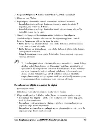 2 Clique em Organizar       Alinhar e distribuir     Alinhar e distribuir.
3 Clique na guia Alinhar.
4 Especifique o alinhamento vertical, alinhamento horizontal ou ambos:
  • Para alinhar objetos ao longo do eixo vertical, ative a caixa de seleção À
    esquerda, No centro ou À direita.
  • Para alinhar objetos ao longo do eixo horizontal, ative a caixa de seleção No
    topo, No centro ou Na base.
5 Na caixa de listagem Alinhar objetos com, selecione Ativar objetos.
  Ao alinhar objetos de texto, selecione uma das seguintes opções na caixa de
  listagem Para uso de objetos de fonte de texto:
  • Linha de base da primeira linha— usa a linha da base da primeira linha do
     texto como ponto de referência
  • Linha de base da última linha— usa a linha da base da última linha do texto
     como ponto de referência
  • Caixa delimitadora — usa a caixa delimitadora de um objeto de texto como
     ponto de referência


        Você também pode alinhar objetos rapidamente, sem utilizar a caixa de diálogo
        Alinhar e distribuir clicando em Organizar Alinhar e distribuir e em
        qualquer um dos seis primeiros comandos de alinhamento. A letra ao lado de
        um nome de comando indica o atalho de teclado que pode ser usado para
        alinhar objetos. Por exemplo, a letra E ao lado do comando Alinhar à
        esquerda mostra que você pode pressionar E para alinhar objetos com o ponto
        à extrema esquerda do objeto usado como ponto de referência.

Para alinhar um objeto pelo centro da página
1 Selecione um objeto.
  Para alinhar vários objetos, selecione os objetos por marcas.
2 Clique em Organizar Alinhar e distribuir e em uma das seguintes opções:
  • Centralizar pela página — alinha todos os objetos com o centro da página,
    vertical e horizontalmente
  • Centralizar verticalmente pela página — alinha os objetos pelo centro da
    página ao longo de um eixo vertical
  • Centralizar horizontalmente pela página — alinha os objetos pelo centro da
    página ao longo de um eixo horizontal



Suíte de aplicativos gráficos CorelDRAW X4: Trabalhar com objetos                   103
 