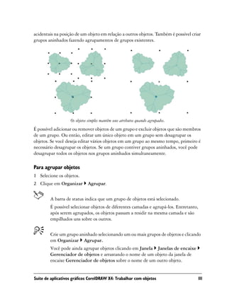acidentais na posição de um objeto em relação a outros objetos. Também é possível criar
grupos aninhados fazendo agrupamentos de grupos existentes.




                   Os objetos simples mantêm seus atributos quando agrupados.
É possível adicionar ou remover objetos de um grupo e excluir objetos que são membros
de um grupo. Ou então, editar um único objeto em um grupo sem desagrupar os
objetos. Se você deseja editar vários objetos em um grupo ao mesmo tempo, primeiro é
necessário desagrupar os objetos. Se um grupo contiver grupos aninhados, você pode
desagrupar todos os objetos nos grupos aninhados simultaneamente.

Para agrupar objetos
1 Selecione os objetos.
2 Clique em Organizar        Agrupar.


        A barra de status indica que um grupo de objetos está selecionado.
        É possível selecionar objetos de diferentes camadas e agrupá-los. Entretanto,
        após serem agrupados, os objetos passam a residir na mesma camada e são
        empilhados uns sobre os outros.


        Crie um grupo aninhado selecionando um ou mais grupos de objetos e clicando
        em Organizar Agrupar.
        Você pode ainda agrupar objetos clicando em Janela Janelas de encaixe
        Gerenciador de objetos e arrastando o nome de um objeto da janela de
        encaixe Gerenciador de objetos sobre o nome de um outro objeto.


Suíte de aplicativos gráficos CorelDRAW X4: Trabalhar com objetos                       111
 