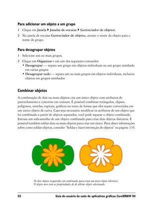 Para adicionar um objeto a um grupo
1 Clique em Janela        Janelas de encaixe           Gerenciador de objetos.
2 Na janela de encaixe Gerenciador de objetos, arraste o nome do objeto para o
  nome do grupo.

Para desagrupar objetos
1 Selecione um ou mais grupos.
2 Clique em Organizar e em um dos seguintes comandos:
  • Desagrupar — separa um grupo em objetos individuais ou um grupo aninhado
    em vários grupos
  • Desagrupar tudo — separa um ou mais grupos em objetos individuais, inclusive
    objetos em grupos aninhados


Combinar objetos
A combinação de dois ou mais objetos cria um único objeto com atributos de
preenchimento e contorno em comum. É possível combinar retângulos, elipses,
polígonos, estrelas, espirais, gráficos ou texto de forma que eles sejam convertidos em
um único objeto de curva. Caso seja necessário modificar os atributos de um objeto que
foi combinado a partir de objetos separados, você pode separar o objeto combinado.
Extraia um subcaminho de um objeto combinado para criar dois objetos distintos. É
possível também soldar dois ou mais objetos para criar um único. Para obter informações
sobre como soldar objetos, consulte “Soldar e fazer interseção de objetos” na página 135.




            Os dois objetos (esquerda) são combinados para criar um único objeto (direita).
            O objeto novo tem as propriedades de do último objeto selecionado.


112                             Guia do usuário da suíte de aplicativos gráficos CorelDRAW X4
 
