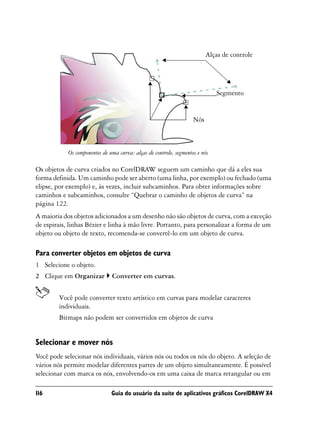 Alças de controle




                                                                              Segmento


                                                                    Nós



            Os componentes de uma curva: alças de controle, segmentos e nós

Os objetos de curva criados no CorelDRAW seguem um caminho que dá a eles sua
forma definida. Um caminho pode ser aberto (uma linha, por exemplo) ou fechado (uma
elipse, por exemplo) e, às vezes, incluir subcaminhos. Para obter informações sobre
caminhos e subcaminhos, consulte “Quebrar o caminho de objetos de curva” na
página 122.
A maioria dos objetos adicionados a um desenho não são objetos de curva, com a exceção
de espirais, linhas Bézier e linha à mão livre. Portanto, para personalizar a forma de um
objeto ou objeto de texto, recomenda-se convertê-lo em um objeto de curva.

Para converter objetos em objetos de curva
1 Selecione o objeto.
2 Clique em Organizar          Converter em curvas.


        Você pode converter texto artístico em curvas para modelar caracteres
        individuais.
        Bitmaps não podem ser convertidos em objetos de curva


Selecionar e mover nós
Você pode selecionar nós individuais, vários nós ou todos os nós do objeto. A seleção de
vários nós permite modelar diferentes partes de um objeto simultaneamente. É possível
selecionar com marca os nós, envolvendo-os em uma caixa de marca retangular ou em

116                            Guia do usuário da suíte de aplicativos gráficos CorelDRAW X4
 