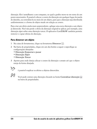 distorção. Ele é semelhante a um compasso, no qual o grafite move-se em torno de um
ponto estacionário. É possível colocar o centro da distorção em qualquer lugar da janela
de desenho, ou centralizá-la no meio de um objeto, para que a distorção seja distribuída
uniformemente e a forma do objeto mude em relação ao centro.
Para criar um efeito ainda mais surpreendente, aplique uma nova distorção a um objeto
já distorcido. Você não perde o efeito da distorção original se aplicar, por exemplo, uma
distorção zíper sobre uma distorção torcer. O aplicativo CorelDRAW também permite
remover e copiar efeitos de distorção.

Para distorcer um objeto
1 Na caixa de ferramentas, clique na ferramenta Distorcer        .
2 Na barra de propriedades, clique em um dos botões a seguir e especifique as
  configurações desejadas:
  • Distorção Empurrar e puxar
  • Distorção Zíper
  • Distorção Torcer
3 Aponte para onde deseja colocar o centro da distorção e arraste até que o objeto
  esteja da forma desejada.


        é possível reaplicar os efeitos a objetos distorcidos.


        Você pode centrar uma distorção clicando no botão Centralizar distorção
        na barra de propriedades.




124                         Guia do usuário da suíte de aplicativos gráficos CorelDRAW X4
 