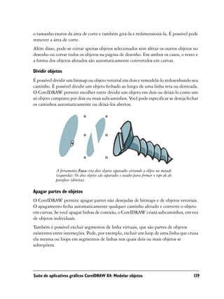 o tamanho exatos da área de corte e também girá-la e redimensioná-la. É possível pode
remover a área de corte.
Além disso, pode-se cortar apenas objetos selecionados sem afetar os outros objetos no
desenho ou cortar todos os objetos na página de desenho. Em ambos os casos, o texto e
a forma dos objetos afetados são automaticamente convertidos em curvas.

Dividir objetos
É possível dividir um bitmap ou objeto vetorial em dois e remodelá-lo redesenhando seu
caminho. É possível dividir um objeto fechado ao longo de uma linha reta ou denteada.
O CorelDRAW permite escolher entre dividir um objeto em dois ou deixá-lo como um
só objeto composto por dois ou mais subcaminhos. Você pode especificar se deseja fechar
os caminhos automaticamente ou deixá-los abertos.




            A ferramenta Faca cria dois objetos separados cortando a elipse na metade
            (esquerda). Os dois objetos são separados e usados para formar o topo de do
            parafuso (direita).

Apagar partes de objetos
O CorelDRAW permite apagar partes não desejadas de bitmaps e de objetos vetoriais.
O apagamento fecha automaticamente qualquer caminho afetado e converte o objeto
em curvas. Se você apagar linhas de conexão, o CorelDRAW criará subcaminhos, em vez
de objetos individuais.
Também é possível excluir segmentos de linha virtuais, que são partes de objetos
existentes entre interseções. Pode, por exemplo, excluir um loop de uma linha que cruza
ela mesma ou loops em segmentos de linhas nos quais dois ou mais objetos se
sobrepõem.




Suíte de aplicativos gráficos CorelDRAW X4: Modelar objetos                               129
 