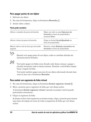Para apagar partes de um objeto
1 Selecione um objeto.
2 Na caixa de ferramentas, clique na ferramenta Borracha          .
3 Arraste sobre o objeto.

Você pode também

Alterar o tamanho da ponta da borracha       Digite um valor na caixa Espessura da
                                             borracha na barra de propriedades e
                                             pressione Enter.

Alterar a forma da ponta da borracha         Clique no botão Círculo/Quadrado na
                                             barra de propriedades.

Manter todos os nós da área que está sendo   Desative o botão Redução automática em
apagada                                      borracha na barra de propriedades.


         Quando você apaga partes de um objeto, todos os caminhos afetados são
         automaticamente fechados.


         Você pode apagar em linhas retas clicando onde deseja começar a apagar e
         clicando novamente onde se deseja terminar. Pressione a tecla Ctrl se desejar
         forçar o ângulo da linha.
         Você pode também apagar uma área de um objeto selecionado clicando duas
         vezes na área com a ferramenta Borracha.

Para excluir um segmento de linha virtual
1 Na caixa de ferramentas, clique na ferramenta Excluir segmento virtual             .
2 Mova o ponteiro para o segmento de linha que você deseja excluir.
  A ferramenta Excluir segmento virtual é ajustada na posição vertical quando
  posicionada corretamente.
3 Clique no segmento de linha.
  Se desejar excluir vários segmentos ao mesmo tempo, clique o ponteiro para arrastar
  uma marca de seleção em torno de todos os segmentos de linha que você deseja
  excluir.



132                          Guia do usuário da suíte de aplicativos gráficos CorelDRAW X4
 