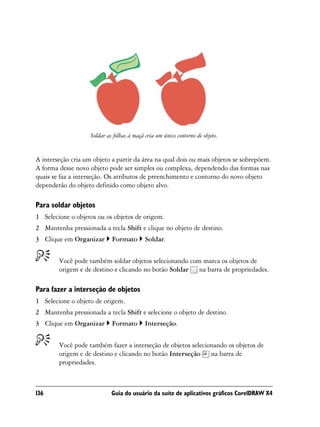 Soldar as folhas à maçã cria um único contorno de objeto.


A interseção cria um objeto a partir da área na qual dois ou mais objetos se sobrepõem.
A forma desse novo objeto pode ser simples ou complexa, dependendo das formas nas
quais se faz a interseção. Os atributos de preenchimento e contorno do novo objeto
dependerão do objeto definido como objeto alvo.

Para soldar objetos
1 Selecione o objetos ou os objetos de origem.
2 Mantenha pressionada a tecla Shift e clique no objeto de destino.
3 Clique em Organizar        Formato        Soldar.


        Você pode também soldar objetos selecionando com marca os objetos de
        origem e de destino e clicando no botão Soldar na barra de propriedades.

Para fazer a interseção de objetos
1 Selecione o objeto de origem.
2 Mantenha pressionada a tecla Shift e selecione o objeto de destino.
3 Clique em Organizar        Formato        Interseção.


        Você pode também fazer a interseção de objetos selecionando os objetos de
        origem e de destino e clicando no botão Interseção na barra de
        propriedades.



136                          Guia do usuário da suíte de aplicativos gráficos CorelDRAW X4
 
