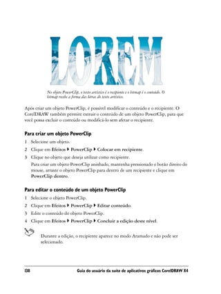 No objeto PowerClip, o texto artístico é o recipiente e o bitmap é o conteúdo. O
           bitmap recebe a forma das letras do texto artístico.

Após criar um objeto PowerClip, é possível modificar o conteúdo e o recipiente. O
CorelDRAW também permite extrair o conteúdo de um objeto PowerClip, para que
você possa excluir o conteúdo ou modificá-lo sem afetar o recipiente.

Para criar um objeto PowerClip
1 Selecione um objeto.
2 Clique em Efeitos        PowerClip         Colocar em recipiente.
3 Clique no objeto que deseja utilizar como recipiente.
  Para criar um objeto PowerClip aninhado, mantenha pressionado o botão direito do
  mouse, arraste o objeto PowerClip para dentro de um recipiente e clique em
  PowerClip dentro.

Para editar o conteúdo de um objeto PowerClip
1 Selecione o objeto PowerClip.
2 Clique em Efeitos        PowerClip         Editar conteúdo.
3 Edite o conteúdo do objeto PowerClip.
4 Clique em Efeitos        PowerClip         Concluir a edição deste nível.


        Durante a edição, o recipiente aparece no modo Aramado e não pode ser
        selecionado.




138                            Guia do usuário da suíte de aplicativos gráficos CorelDRAW X4
 