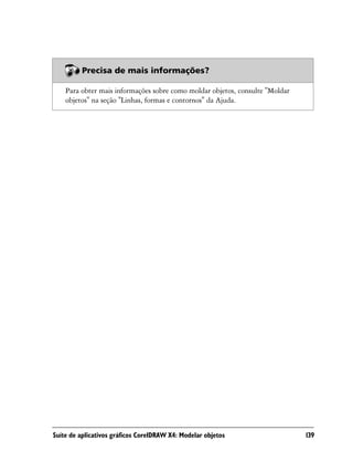 Precisa de mais informações?

    Para obter mais informações sobre como moldar objetos, consulte "Moldar
    objetos" na seção "Linhas, formas e contornos" da Ajuda.




Suíte de aplicativos gráficos CorelDRAW X4: Modelar objetos                   139
 