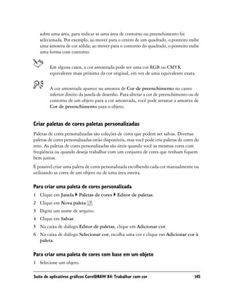 sobre uma área, para indicar se uma área de contorno ou preenchimento foi
   selecionada. Por exemplo, ao mover para o centro de um quadrado, o ponteiro exibe
   uma amostra de cor sólida; ao mover para o contorno do quadrado, o ponteiro exibe
   uma forma com contorno.


        Em alguns casos, a cor amostrada pode ser uma cor RGB ou CMYK
        equivalente mais próxima da cor original, em vez de uma equivalente exata.


        A cor amostrada aparece na amostra de Cor de preenchimento no canto
        inferior direito da janela de desenho. Para alterar a cor de preenchimento ou de
        contorno de um objeto para a cor amostrada, você pode arrastar a amostra de
        Cor de preenchimento para o objeto.


Criar paletas de cores paletas personalizadas
Paletas de cores personalizadas são coleções de cores que podem ser salvas. Diversas
paletas de cores personalizadas estão disponíveis, mas você pode cria paletas de cores do
zero. As paletas de cores personalizadas são úteis quando você as mesmas cores com
freqüência ou quando deseja trabalhar com um conjunto de cores que tenham fiquem
bem juntas.
É possível criar uma paleta de cores personalizada escolhendo cada cor manualmente ou
utilizando as cores de um objeto ou de uma área inteira.

Para criar uma paleta de cores personalizada
1 Clique em Janela      Paletas de cores     Editor de paletas.
2 Clique em Nova paleta        .
3 Digite um nome de arquivo.
4 Clique em Salvar.
5 Na caixa de diálogo Editor de paletas, clique em Adicionar cor.
6 Na caixa de diálogo Selecionar cor, escolha uma cor e clique em Adicionar cor à
  paleta.

Para criar uma paleta de cores com base em um objeto
1 Selecione um objeto.

Suíte de aplicativos gráficos CorelDRAW X4: Trabalhar com cor                         145
 