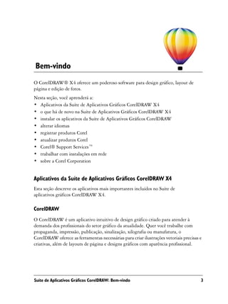 Bem-vindo
O CorelDRAW® X4 oferece um poderoso software para design gráfico, layout de
página e edição de fotos.
Nesta seção, você aprenderá a:
• Aplicativos da Suíte de Aplicativos Gráficos CorelDRAW X4
• o que há de novo na Suíte de Aplicativos Gráficos CorelDRAW X4
• instalar os aplicativos da Suíte de Aplicativos Gráficos CorelDRAW
• alterar idiomas
• registrar produtos Corel
• atualizar produtos Corel
• Corel® Support Services™
• trabalhar com instalações em rede
• sobre a Corel Corporation


Aplicativos da Suíte de Aplicativos Gráficos CorelDRAW X4
Esta seção descreve os aplicativos mais importantes incluídos no Suíte de
aplicativos gráficos CorelDRAW X4.

CorelDRAW
O CorelDRAW é um aplicativo intuitivo de design gráfico criado para atender à
demanda dos profissionais do setor gráfico da atualidade. Quer você trabalhe com
propaganda, impressão, publicação, sinalização, xilografia ou manufatura, o
CorelDRAW oferece as ferramentas necessárias para criar ilustrações vetoriais precisas e
criativas, além de layouts de página e designs gráficos com aparência profissional.




Suíte de Aplicativos Gráficos CorelDRAW: Bem-vindo                                     3
 