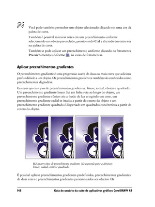 Você pode também preencher um objeto selecionado clicando em uma cor da
        paleta de cores.
        Também é possível misturar cores em um preenchimento uniforme
        selecionando um objeto preenchido, pressionando Ctrl e clicando em outra cor
        na paleta de cores.
        Também se pode aplicar um preenchimento uniforme clicando na ferramenta
        Preenchimento uniforme , na caixa de ferramentas.


Aplicar preenchimentos gradientes
O preenchimento gradiente é uma progressão suave de duas ou mais cores que adiciona
profundidade a um objeto. Os preenchimentos gradientes também são conhecidos como
preenchimentos degradêss.
Existem quatro tipos de preenchimentos gradientes: linear, radial, cônico e quadrado.
Um preenchimento gradiente linear flui em linha reta ao longo do objeto, um
preenchimento gradiente cônico cria a ilusão de luz atingindo um cone, um
preenchimento gradiente radial se irradia a partir do centro do objeto e um
preenchimento gradiente quadrado é dispersado em quadrados concêntricos a partir do
centro do objeto.




           Há quatro tipos de preenchimento gradiente (da esquerda para a direita):
           linear, radial, cônico e quadrado.

É possível aplicar preenchimentos gradientes predefinidos, preenchimentos gradientes
de duas cores e preenchimentos gradientes personalizados aos objetos. Os


148                          Guia do usuário da suíte de aplicativos gráficos CorelDRAW X4
 