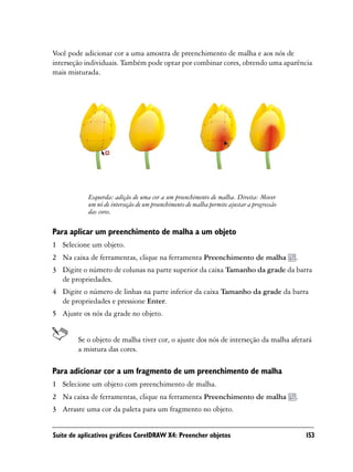 Você pode adicionar cor a uma amostra de preenchimento de malha e aos nós de
interseção individuais. Também pode optar por combinar cores, obtendo uma aparência
mais misturada.




            Esquerda: adição de uma cor a um preenchimento de malha. Direita: Mover
            um nó de interseção de um preenchimento de malha permite ajustar a progressão
            das cores.

Para aplicar um preenchimento de malha a um objeto
1 Selecione um objeto.
2 Na caixa de ferramentas, clique na ferramenta Preenchimento de malha                      .
3 Digite o número de colunas na parte superior da caixa Tamanho da grade da barra
  de propriedades.
4 Digite o número de linhas na parte inferior da caixa Tamanho da grade da barra
  de propriedades e pressione Enter.
5 Ajuste os nós da grade no objeto.


        Se o objeto de malha tiver cor, o ajuste dos nós de interseção da malha afetará
        a mistura das cores.

Para adicionar cor a um fragmento de um preenchimento de malha
1 Selecione um objeto com preenchimento de malha.
2 Na caixa de ferramentas, clique na ferramenta Preenchimento de malha                      .
3 Arraste uma cor da paleta para um fragmento no objeto.


Suíte de aplicativos gráficos CorelDRAW X4: Preencher objetos                                   153
 