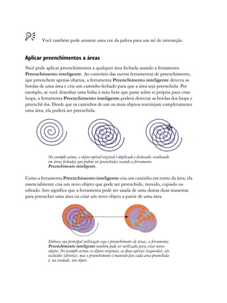 Você também pode arrastar uma cor da paleta para um nó de interseção.


Aplicar preenchimentos a áreas
Você pode aplicar preenchimentos a qualquer área fechada usando a ferramenta
Preenchimento inteligente. Ao contrário das outras ferramentas de preenchimento,
que preenchem apenas objetos, a ferramenta Preenchimento inteligente detecta as
bordas de uma área e cria um caminho fechado para que a área seja preenchida. Por
exemplo, se você desenhar uma linha à mão livre que passe sobre si própria para criar
loops, a ferramenta Preenchimento inteligente poderá detectar as bordas dos loops e
preenchê-los. Desde que os caminhos de um ou mais objetos restrinjam completamente
uma área, ela poderá ser preenchida.




           No exemplo acima, o objeto espiral original é duplicado e deslocado, resultando
           em áreas fechadas que podem ser preenchidas usando a ferramenta
           Preenchimento inteligente.

Como a ferramenta Preenchimento inteligente cria um caminho em torno da área, ela
essencialmente cria um novo objeto que pode ser preenchido, movido, copiado ou
editado. Isto significa que a ferramenta pode ser usada de uma destas duas maneiras:
para preencher uma área ou criar um novo objeto a partir de uma área.




           Embora sua principal utilização seja o preenchimento de áreas, a ferramenta
           Preenchimento inteligente também pode ser utilizada para criar novos
           objetos. No exemplo acima, os objetos originais, as duas espirais (esquerda), são
           excluídos (direita), mas o preenchimento é mantido pois cada área preenchida
           é, na verdade, um objeto.
 