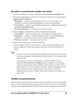 Para aplicar um preenchimento a qualquer área fechada
1 Na caixa de ferramentas, clique na ferramenta Preenchimento inteligente         .
2 Na barra de propriedades, escolha umas das seguintes opções na caixa de listagem
  Opções de preenchimento:
  • Especificar — permite o preenchimento da área com uma cor sólida a ser
    escolhida no seletor Cor de preenchimento na barra de propriedades
  • Usar padrão — permite o preenchimento da área com a configuração padrão da
    ferramenta Preenchimento
  • Sem preenchimento — não aplica preenchimento à área
3 Na caixa Opções de contorno, escolha uma das seguintes opções:
  • Usar padrão — permite a aplicação da configuração de contorno padrão
  • Especificar — permite a escolha da largura da linha na caixa Espessura do
    contorno e a cor da linha no seletor de cores Cor do contorno
  • Nenhum contorno — não aplica contorno à área
4 Clique na área fechada que você deseja preencher.
  Um novo objeto é criado na área fechada e o estilo atual do preenchimento e do
  contorno é aplicado. O novo objeto aparece por cima dos objetos existentes na
  camada.


        Se você clicar na área fechada, um novo objeto será criado com base em todos
        os objetos na página, e as propriedades do preenchimento e do contorno serão
        aplicadas a ele.
        A espessura do contorno é centralizada no caminho do objeto. Como a
        ferramenta Preenchimento inteligente detecta caminhos, não contornos,
        contornos espessos aparecem parcialmente cobertos pelo novo objeto. Você
        pode encobrir os contornos originais alterando a ordem de empilhamento dos
        objetos. Para obter mais informações sobre como alterar a ordem de
        empilhamento de objetos, consulte “Para alterar a ordem de um objeto” na
        página 109.


Trabalhar com preenchimentos
Existem diversas tarefas comuns a todos os tipos de preenchimentos. Você pode escolher
uma cor de preenchimento padrão para que todos os objetos adicionados a um desenho
tenham o mesmo preenchimento. É possível também remover qualquer preenchimento,



Suíte de aplicativos gráficos CorelDRAW X4: Preencher objetos                         155
 