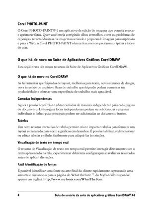 Corel PHOTO-PAINT
O Corel PHOTO-PAINT® é um aplicativo de edição de imagens que permite retocar
e aprimorar fotos. Quer você esteja corrigindo olhos vermelhos, cores ou problemas de
exposição, recortando áreas da imagem ou criando e preparando imagens para impressão
e para a Web, o Corel PHOTO-PAINT oferece ferramentas poderosas, rápidas e fáceis
de usar.


O que há de novo no Suíte de Aplicativos Gráficos CorelDRAW
Esta seção trata dos novos recursos da Suíte de Aplicativos Gráficos CorelDRAW.

O que há de novo no CorelDRAW
As ferramentas aperfeiçoadas de layout, melhorias para texto, novos recursos de design,
nova interface de usuário e fluxo de trabalho aperfeiçoado podem aumentar sua
produtividade e oferecer uma experiência de trabalho mais agradável.

Camadas independentes
Agora é possível controlar e editar camadas de maneira independente para cada página
do documento. Linhas-guia locais independentes podem ser adicionadas a páginas
individuais e linhas-guia principais podem ser adicionadas ao documento inteiro.

Tabelas
Um novo recurso interativo de tabela permite criar e importar tabelas para fornecer um
layout estruturado para texto e gráficos em desenhos. É possível alinhar, redimensionar
ou editar tabelas e células facilmente para adaptá-las às criações.

Visualização de texto em tempo real
O recurso de Visualização de texto em tempo real permite interagir diretamente com o
texto apresentado na tela, experimentar diferentes configurações e avaliar os resultados
antes de aplicar alterações.

Fácil identificação de fontes
É possível identificar uma fonte na arte final do cliente rapidamente capturando uma
amostra e enviando-a para a página do WhatTheFont.™ do MyFonts® (disponível
apenas em inglês). http://www.myfonts.com/WhatTheFont.



4                          Guia do usuário da suíte de aplicativos gráficos CorelDRAW X4
 