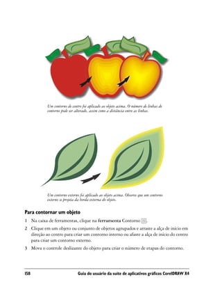 Um contorno de centro foi aplicado ao objeto acima. O número de linhas de
            contorno pode ser alterado, assim como a distância entre as linhas.




            Um contorno externo foi aplicado ao objeto acima. Observe que um contorno
            externo se projeta da borda externa do objeto.

Para contornar um objeto
1 Na caixa de ferramentas, clique na ferramenta Contorno                   .
2 Clique em um objeto ou conjunto de objetos agrupados e arraste a alça de início em
  direção ao centro para criar um contorno interno ou afaste a alça de início do centro
  para criar um contorno externo.
3 Mova o controle deslizante do objeto para criar o número de etapas do contorno.




158                            Guia do usuário da suíte de aplicativos gráficos CorelDRAW X4
 