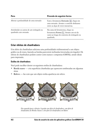 Para                                              Proceda da seguinte forma

Alterar a profundidade de uma extrusão            Com a ferramenta Extrusão , clique em
                                                  uma extrusão. Arraste o controle deslizante
                                                  entre as alças de vetor interativas.

Arredondar os cantos de um retângulo ou           Na caixa de ferramentas, clique na
quadrado com extrusão                             ferramenta Forma . Arraste um nó do
                                                  canto ao longo do contorno do retângulo ou
                                                  quadrado.



Criar efeitos de chanfradura
Um efeito de chanfradura adiciona uma profundidade tridimensional a um objeto
gráfico ou de texto, fazendo as bordas parecerem inclinadas (recortadas em ângulo). Os
efeitos de chanfradura podem conter cores exatas e compostas (CMYK), sendo ideais
para impressão.

Estilos de chanfradura
Você pode escolher dentre os seguintes estilos de chanfradura:
• Borda suave — cria superfícies chanfradas que aparecem sombreadas em algumas
   áreas
• Relevo — faz com que um objeto tenha aparência em relevo




            Da esquerda para a direita: Logotipo sem efeito de chanfradura, com efeito de
            chanfradura de Bordas Suaves e com efeito de chanfradura em Relevo



162                            Guia do usuário da suíte de aplicativos gráficos CorelDRAW X4
 