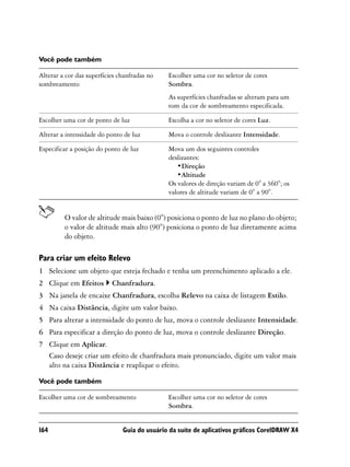 Você pode também

Alterar a cor das superfícies chanfradas no   Escolher uma cor no seletor de cores
sombreamento                                  Sombra.
                                              As superfícies chanfradas se alteram para um
                                              tom da cor de sombreamento especificada.

Escolher uma cor de ponto de luz              Escolha a cor no seletor de cores Luz.

Alterar a intensidade do ponto de luz         Mova o controle deslizante Intensidade.

Especificar a posição do ponto de luz         Mova um dos seguintes controles
                                              deslizantes:
                                                 •Direção
                                                 •Altitude
                                              Os valores de direção variam de 0° a 360°; os
                                              valores de altitude variam de 0° a 90°.


         O valor de altitude mais baixo (0°) posiciona o ponto de luz no plano do objeto;
         o valor de altitude mais alto (90°) posiciona o ponto de luz diretamente acima
         do objeto.

Para criar um efeito Relevo
1 Selecione um objeto que esteja fechado e tenha um preenchimento aplicado a ele.
2 Clique em Efeitos        Chanfradura.
3 Na janela de encaixe Chanfradura, escolha Relevo na caixa de listagem Estilo.
4 Na caixa Distância, digite um valor baixo.
5 Para alterar a intensidade do ponto de luz, mova o controle deslizante Intensidade.
6 Para especificar a direção do ponto de luz, mova o controle deslizante Direção.
7 Clique em Aplicar.
  Caso deseje criar um efeito de chanfradura mais pronunciado, digite um valor mais
  alto na caixa Distância e reaplique o efeito.

Você pode também

Escolher uma cor de sombreamento              Escolher uma cor no seletor de cores
                                              Sombra.


164                            Guia do usuário da suíte de aplicativos gráficos CorelDRAW X4
 