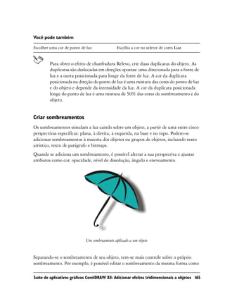 Você pode também

Escolher uma cor de ponto de luz             Escolha a cor no seletor de cores Luz.


         Para obter o efeito de chanfradura Relevo, crie duas duplicatas do objeto. As
         duplicatas são deslocadas em direções opostas: uma direcionada para a fonte de
         luz e a outra posicionada para longe da fonte de luz. A cor da duplicata
         posicionada na direção do ponto de luz é uma mistura das cores do ponto de luz
         e do objeto e depende da intensidade da luz. A cor da duplicata posicionada
         longe do ponto de luz é uma mistura de 50% das cores do sombreamento e do
         objeto.


Criar sombreamentos
Os sombreamentos simulam a luz caindo sobre um objeto, a partir de uma entre cinco
perspectivas específicas: plana, à direita, à esquerda, na base e no topo. Podem-se
adicionar sombreamentos à maioria dos objetos ou grupos de objetos, incluindo texto
artístico, texto de parágrafo e bitmaps.
Quando se adiciona um sombreamento, é possível alterar a sua perspectiva e ajustar
atributos como cor, opacidade, nível de dissolução, ângulo e enevoamento.




                            Um sombreamento aplicado a um objeto


Separando-se o sombreamento de seu objeto, tem-se mais controle sobre o próprio
sombreamento. Por exemplo, é possível editar o sombreamento da mesma forma como

Suíte de aplicativos gráficos CorelDRAW X4: Adicionar efeitos tridimensionais a objetos 165
 
