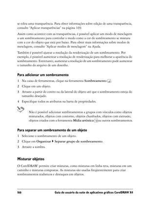se edita uma transparência. Para obter informações sobre edição de uma transparência,
consulte “Aplicar transparências” na página 169.
Assim como acontece com as transparências, é possível aplicar um modo de mesclagem
a um sombreamento para controlar o modo como a cor do sombreamento se mistura
com a cor do objeto que está por baixo. Para obter mais informações sobre modos de
mesclagem, consulte “Aplicar modos de mesclagem” na Ajuda.
Também é possível ajustar a resolução da renderização de um sombreamento. Por
exemplo, é possível aumentar a resolução de renderização para melhorar a aparência do
sombreamento. Entretanto, aumentar a resolução de um sombreamento pode aumentar
o tamanho do arquivo de um desenho.

Para adicionar um sombreamento
1 Na caixa de ferramentas, clique na ferramenta Sombreamento          .
2 Clique em um objeto.
3 Arraste a partir do centro ou da lateral do objeto até que o sombreamento esteja do
  tamanho desejado.
4 Especifique todos os atributos na barra de propriedades.


        Não é possível adicionar sombreamentos a grupos com vínculos como objetos
        misturados, objetos com contorno, objetos chanfrados, objetos com extrusão,
        objetos criados com a ferramenta Mídia artística ou outros sombreamentos.

Para separar um sombreamento de um objeto
1 Selecione o sombreamento de um objeto.
2 Clique em Organizar      Separar grupo de sombreamento.
3 Arraste a sombra.


Misturar objetos
O CorelDRAW permite criar misturas, como misturas em linha reta, misturas em um
caminho e misturas compostas. As misturas são usadas freqüentemente para criar
sombreamentos realísticos e destaques em objetos.




166                        Guia do usuário da suíte de aplicativos gráficos CorelDRAW X4
 