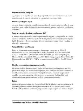 Espelhar texto de parágrafo
Agora você pode espelhar um texto de parágrafo horizontal ou verticalmente, ou nas
duas direções, de maneira interativa, ao preparar seu texto para saída.

Melhor suporte para aspas
As aspas são personalizadas para idiomas específicos. É possível editar os estilos de aspas
e escolher quais estilos são inseridos automaticamente quando você digita em idiomas
diferentes.

Suporte a arquivo de câmera no formato RAW
É possível exibir informações sobre propriedades de arquivos e configurações de câmera,
ajustar a cor e tom e melhorar a qualidade da imagem durante a importação de arquivos
RAW diretamente da câmera digital. Os controles interativos permitem visualizar as
alterações rapidamente.
Compatibilidade aperfeiçoada
Entre os formatos de arquivo que agora têm suporte encontram-se Adobe®
Illustrator® CS3 (AI); Photoshop® CS3 (PSD); Acrobat® 8 (PDF); AutoCAD®
(DXF™ and DWG™ ); Microsoft® Word 2007 (DOC ou RTF, só importação);
Microsoft® Publisher 2002, 2003, and 2007 (PUB, só importação); Adobe® Portable
Document Format (PDF 1.7 e PDF/A, inclusive comentários PDF); e Corel® Painter™
X.

Modelos e recurso de pesquisa para modelos
Há novos modelos disponíveis para ajudar você a dar os primeiros passos com seus
projetos de design. Ao iniciar um novo projeto, você consegue encontrar facilmente o
modelo correto em seu computador. Você pode procurar, visualizar ou pesquisar
modelos por nome, categoria, palavras-chave ou anotações. Você também pode
visualizar informações úteis sobre o modelo, como categoria e estilo.

Extras
O disco da Suíte de Aplicativos Gráficos CorelDRAW X4 põe 4.000 novas imagens de
clipart na palma da sua mão. Esses gráficos vetoriais de alta qualidade no formato
CorelDRAW podem ser facilmente pesquisados e adaptados para uso em suas criações.




Suíte de Aplicativos Gráficos CorelDRAW: Bem-vindo                                        5
 