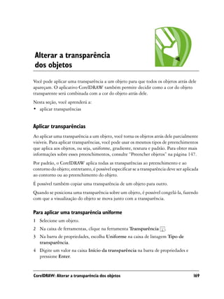 Alterar a transparência
dos objetos
Você pode aplicar uma transparência a um objeto para que todos os objetos atrás dele
apareçam. O aplicativo CorelDRAW também permite decidir como a cor do objeto
transparente será combinada com a cor do objeto atrás dele.
Nesta seção, você aprenderá a:
• aplicar transparências


Aplicar transparências
Ao aplicar uma transparência a um objeto, você torna os objetos atrás dele parcialmente
visíveis. Para aplicar transparências, você pode usar os mesmos tipos de preenchimentos
que aplica aos objetos, ou seja, uniforme, gradiente, textura e padrão. Para obter mais
informações sobre esses preenchimentos, consulte “Preencher objetos” na página 147.
Por padrão, o CorelDRAW aplica todas as transparências ao preenchimento e ao
contorno do objeto; entretanto, é possível especificar se a transparência deve ser aplicada
ao contorno ou ao preenchimento do objeto.
É possível também copiar uma transparência de um objeto para outro.
Quando se posiciona uma transparência sobre um objeto, é possível congelá-la, fazendo
com que a visualização do objeto se mova junto com a transparência.

Para aplicar uma transparência uniforme
1 Selecione um objeto.
2 Na caixa de ferramentas, clique na ferramenta Transparência           .
3 Na barra de propriedades, escolha Uniforme na caixa de listagem Tipo de
  transparência.
4 Digite um valor na caixa Início da transparência na barra de propriedades e
  pressione Enter.


CorelDRAW: Alterar a transparência dos objetos                                          169
 