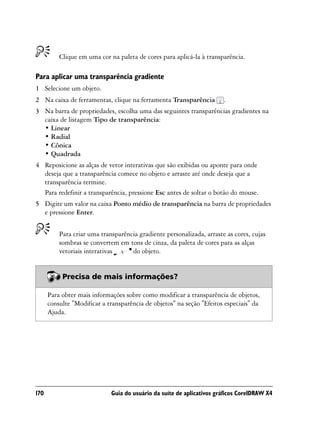 Clique em uma cor na paleta de cores para aplicá-la à transparência.

Para aplicar uma transparência gradiente
1 Selecione um objeto.
2 Na caixa de ferramentas, clique na ferramenta Transparência          .
3 Na barra de propriedades, escolha uma das seguintes transparências gradientes na
  caixa de listagem Tipo de transparência:
  • Linear
  • Radial
  • Cônica
  • Quadrada
4 Reposicione as alças de vetor interativas que são exibidas ou aponte para onde
  deseja que a transparência comece no objeto e arraste até onde deseja que a
  transparência termine.
  Para redefinir a transparência, pressione Esc antes de soltar o botão do mouse.
5 Digite um valor na caixa Ponto médio de transparência na barra de propriedades
  e pressione Enter.


          Para criar uma transparência gradiente personalizada, arraste as cores, cujas
          sombras se convertem em tons de cinza, da paleta de cores para as alças
          vetoriais interativas     do objeto.


           Precisa de mais informações?

      Para obter mais informações sobre como modificar a transparência de objetos,
      consulte "Modificar a transparência de objetos" na seção "Efeitos especiais" da
      Ajuda.




170                          Guia do usuário da suíte de aplicativos gráficos CorelDRAW X4
 