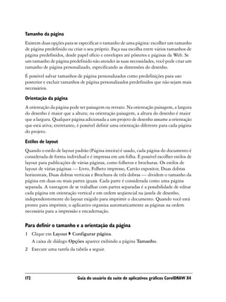 Tamanho da página
Existem duas opções para se especificar o tamanho de uma página: escolher um tamanho
de página predefinido ou criar o seu próprio. Faça sua escolha entre vários tamanhos de
página predefinidos, desde papel ofício e envelopes até pôsteres e páginas da Web. Se
um tamanho de página predefinido não atender às suas necessidades, você pode criar um
tamanho de página personalizado, especificando as dimensões do desenho.
É possível salvar tamanhos de página personalizados como predefinições para uso
posterior e excluir tamanhos de página personalizados predefinidos que não sejam mais
necessários.

Orientação da página
A orientação da página pode ser paisagem ou retrato. Na orientação paisagem, a largura
do desenho é maior que a altura; na orientação paisagem, a altura do desenho é maior
que a largura. Qualquer página adicionada a um projeto de desenho assume a orientação
que está ativa; entretanto, é possível definir uma orientação diferente para cada página
do projeto.

Estilos de layout
Quando o estilo de layout padrão (Página inteira) é usado, cada página do documento é
considerada de forma individual e é impressa em um folha. É possível escolher estilos de
layout para publicações de várias páginas, como folhetos e brochuras. Os estilos de
layout de várias páginas — Livro, Folheto impresso, Cartão expositor, Duas dobras
horizontais, Duas dobras verticais e Brochura de três dobras — dividem o tamanho da
página em duas ou mais partes iguais. Cada parte é considerada como uma página
separada. A vantagem de se trabalhar com partes separadas é a possibilidade de editar
cada página em orientação vertical e em ordem seqüencial na janela de desenho,
independentemente do layout exigido para imprimir o documento. Quando você está
pronto para imprimir, o aplicativo organiza automaticamente as páginas na ordem
necessária para a impressão e encadernação.

Para definir o tamanho e a orientação da página
1 Clique em Layout Configurar página.
  A caixa de diálogo Opções aparece exibindo a página Tamanho.
2 Execute uma tarefa da tabela a seguir.




172                        Guia do usuário da suíte de aplicativos gráficos CorelDRAW X4
 